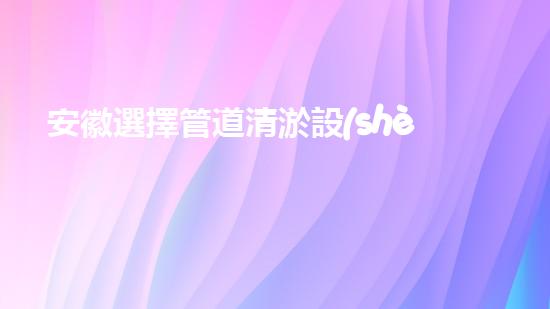 安徽選擇管道清淤設(shè)備管道清淤新技術(shù)助力環(huán)保事業(yè)！