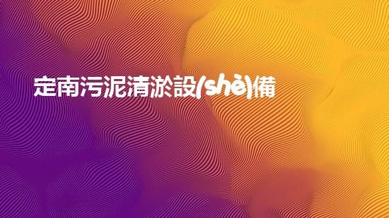 定南污泥清淤設(shè)備價格：尋求經(jīng)濟(jì)高效的解決方案