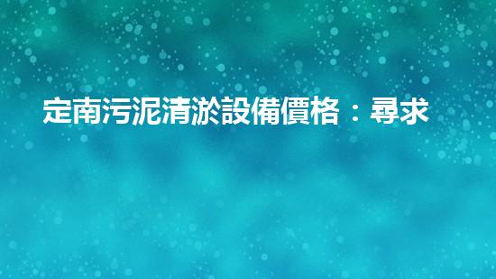 定南污泥清淤設備價格：尋求經(jīng)濟高效的解決方案