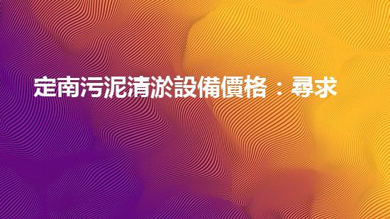 定南污泥清淤設備價格：尋求經濟高效的解決方案