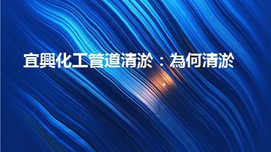 宜興化工管道清淤：為何清淤是必要的？