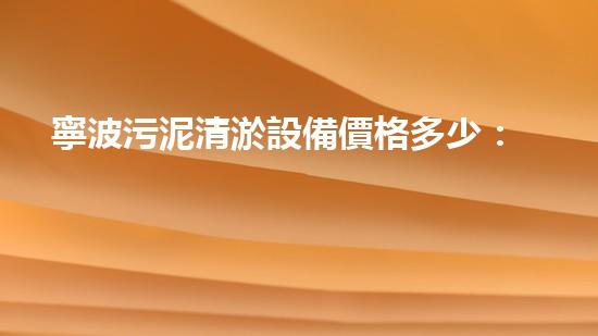 寧波污泥清淤設備價格多少：探究影響定價的關鍵因素