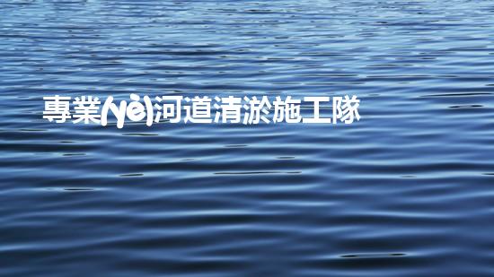 專業(yè)河道清淤施工隊(duì)如何確保城市水系的清潔與安全？