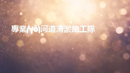 專業(yè)河道清淤施工隊如何確保城市水系的清潔與安全？