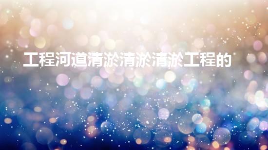 工程河道清淤清淤清淤工程的秘密：如何提升施工效率與安全性？