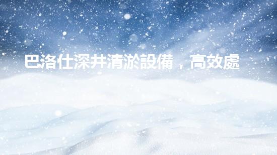 巴洛仕深井清淤設備，高效處理復雜淤泥征詢題