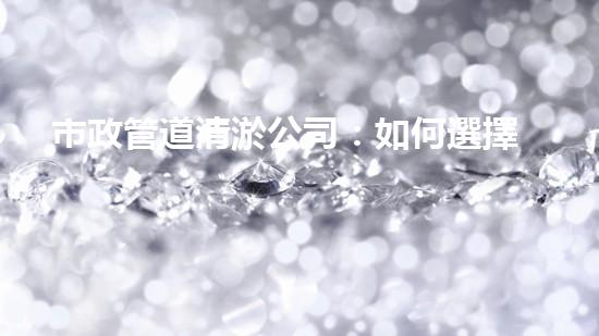 市政管道清淤公司：如何選擇最佳服務(wù)？