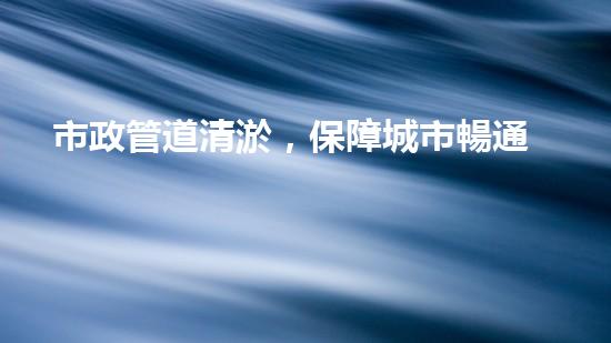 市政管道清淤，保障城市暢通無(wú)阻