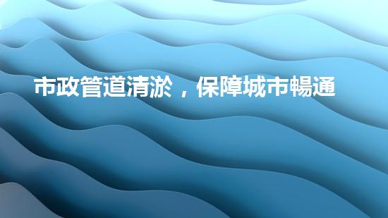 市政管道清淤，保障城市暢通無阻