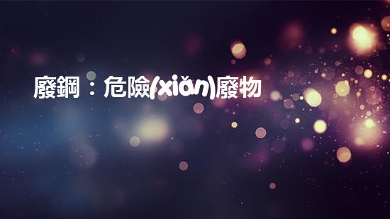 廢鋼：危險(xiǎn)廢物還是可再生資源？