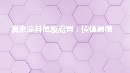 廣東涂料危廢處置：價值暴增還是環(huán)境災(zāi)難？