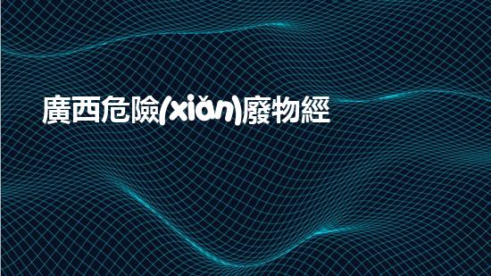 廣西危險(xiǎn)廢物經(jīng)營(yíng)：暗藏何等風(fēng)險(xiǎn)？