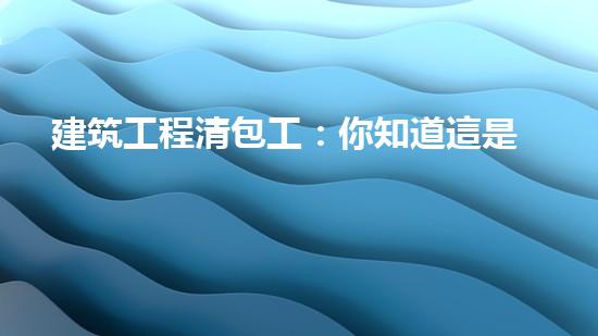 建筑工程清包工：你知道這是什么嗎？