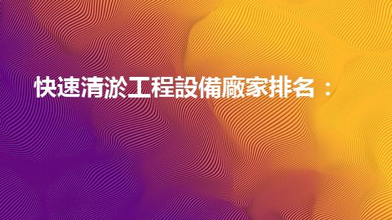 快速清淤工程設備廠家排名：挖掘行業(yè)領軍企業(yè)
