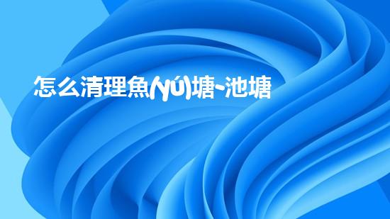怎么清理魚(yú)塘-池塘清理的實(shí)用知識(shí)