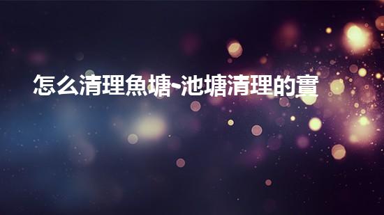 怎么清理魚塘-池塘清理的實用知識