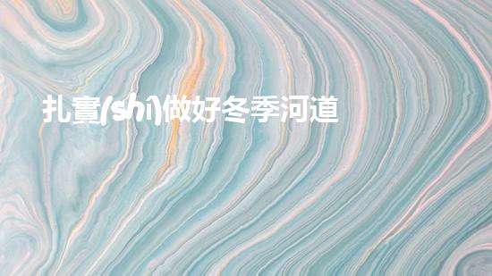 扎實(shí)做好冬季河道溝渠清淤工作