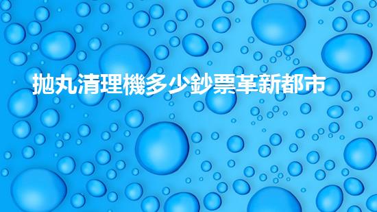 拋丸清理機多少鈔票革新都市排水系統(tǒng)：的技術(shù)革新如何提升都市環(huán)境質(zhì)量？