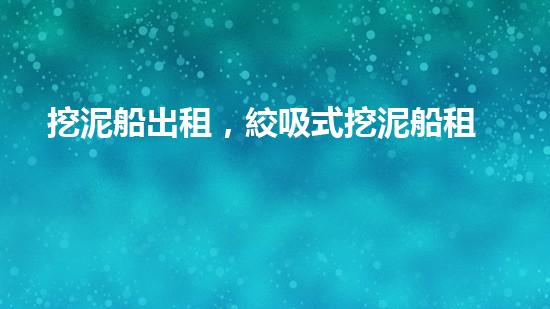 挖泥船出租，絞吸式挖泥船租賃價(jià)格