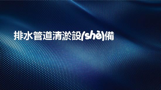 排水管道清淤設(shè)備：確保排水系統(tǒng)高效運行的關(guān)鍵
