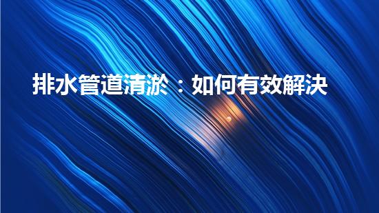 排水管道清淤：如何有效解決排水系統(tǒng)堵塞問題？