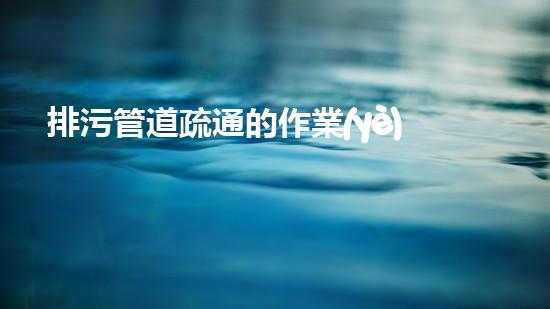 排污管道疏通的作業(yè)安全措施有哪些