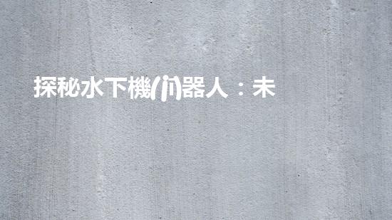 探秘水下機(jī)器人：未知深海之謎！