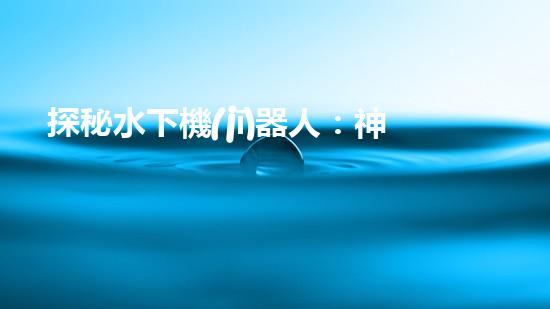 探秘水下機(jī)器人：神秘海底世界的無(wú)人勇者！