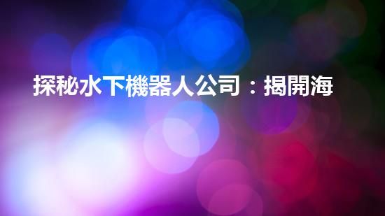 探秘水下機器人公司：揭開海底奇跡的神秘面紗！