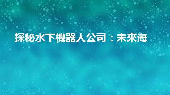 探秘水下機器人公司：未來海洋領域的黑科技！