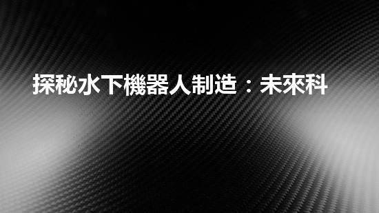 探秘水下機器人制造：未來科技之海底奇跡！