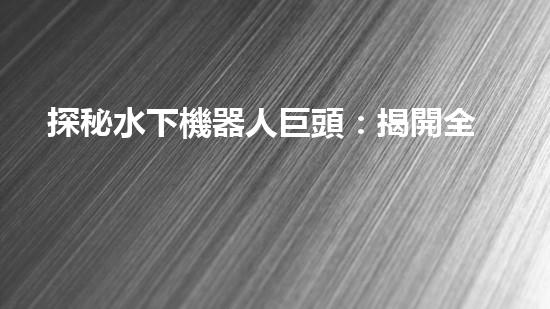 探秘水下機器人巨頭：揭開全球領(lǐng)先企業(yè)的神秘面紗！