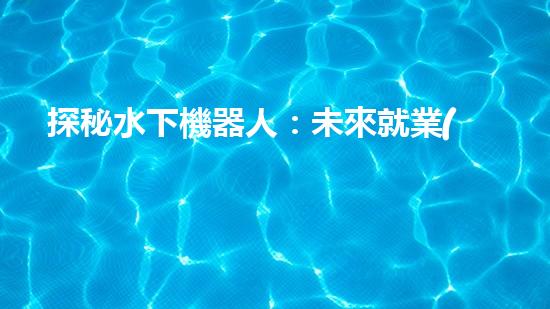 探秘水下機器人：未來就業(yè)的藍海還是無底深淵？