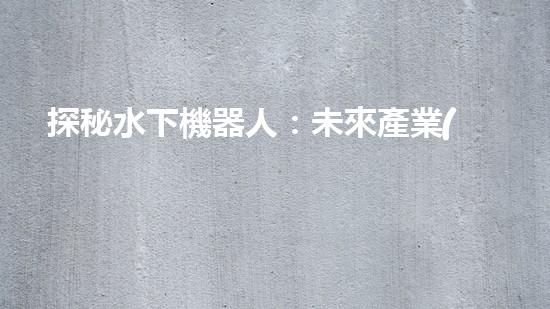 探秘水下機器人：未來產業(yè)的黑科技巨頭！