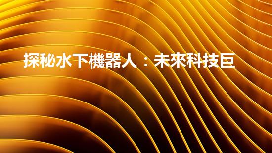 探秘水下機器人：未來科技巨頭的新寵？