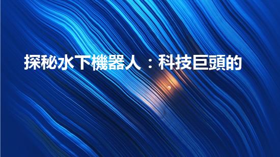 探秘水下機器人：科技巨頭的黑暗工廠？