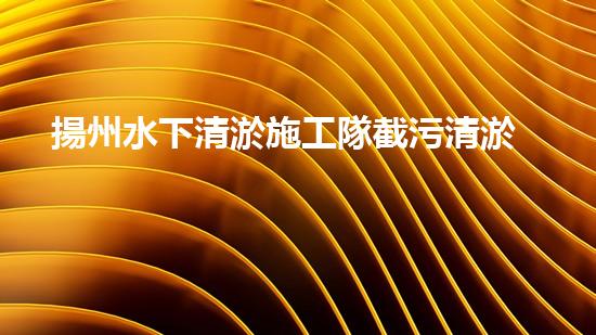 揚州水下清淤施工隊截污清淤公司