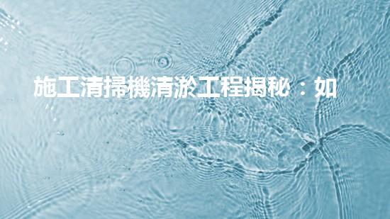 施工清掃機清淤工程揭秘：如何有效提升水體質(zhì)量與生態(tài)修復？