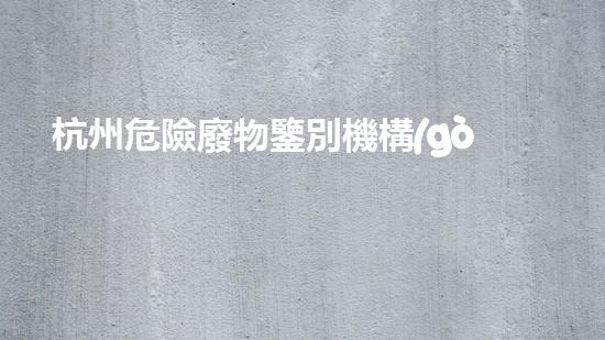杭州危險廢物鑒別機構(gòu)：揭秘隱藏在我們身邊的危險！