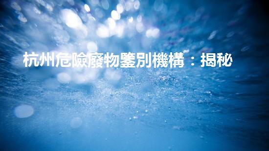 杭州危險廢物鑒別機構：揭秘隱藏在我們身邊的危險！
