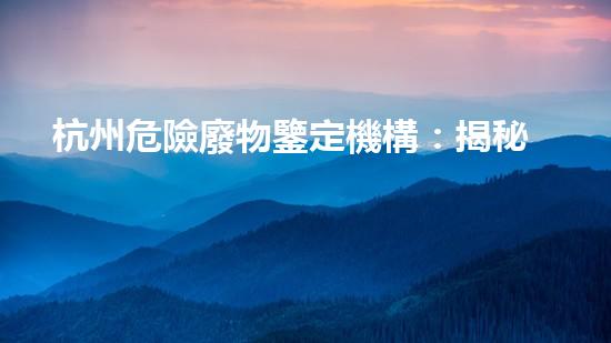 杭州危險廢物鑒定機構：揭秘廢物背后的隱患！
