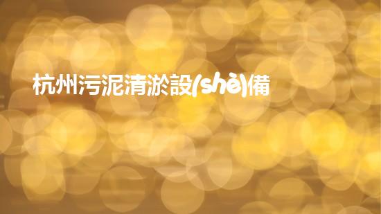 杭州污泥清淤設(shè)備：揭秘城市底層的黑科技！