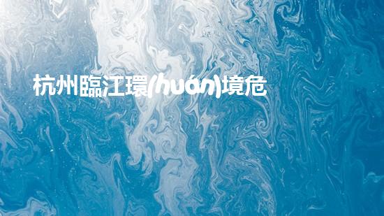 杭州臨江環(huán)境危險(xiǎn)廢物：誰來守護(hù)這片美麗的江水？