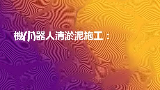 機(jī)器人清淤泥施工：革新工程的奇跡！