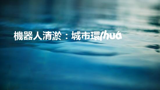 機器人清淤：城市環(huán)境衛(wèi)士還是技術(shù)挑戰(zhàn)？