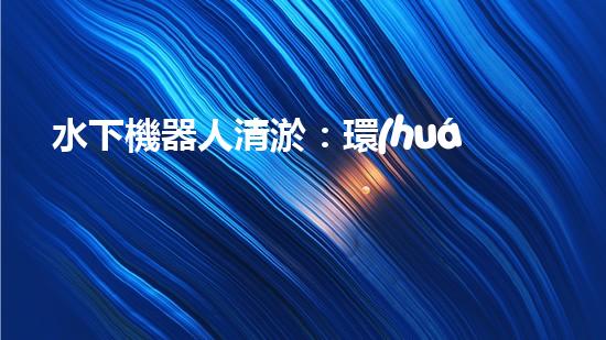 水下機器人清淤：環(huán)境救世主？