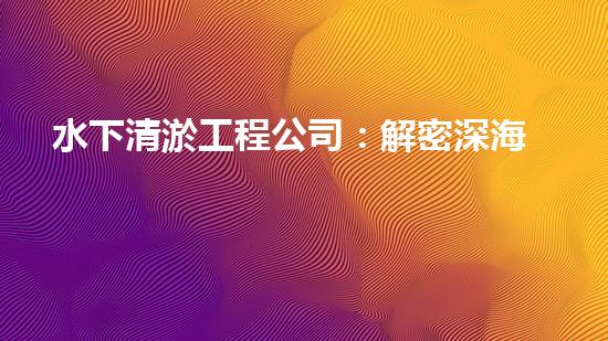 水下清淤工程公司：解密深海底秘密！