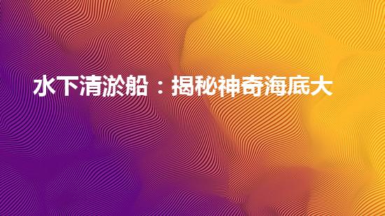 水下清淤船：揭秘神奇海底大白！