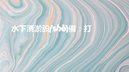 水下清淤設(shè)備：打造清潔水域的必備工具
