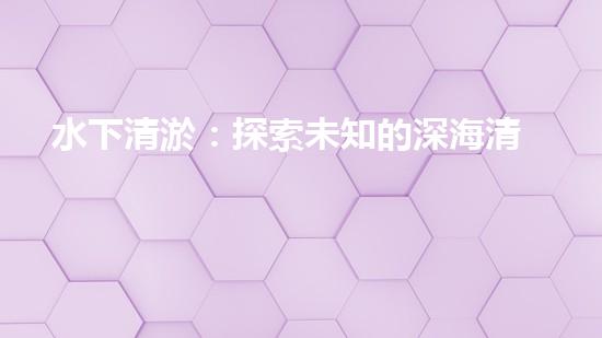 水下清淤：探索未知的深海清潔之道！